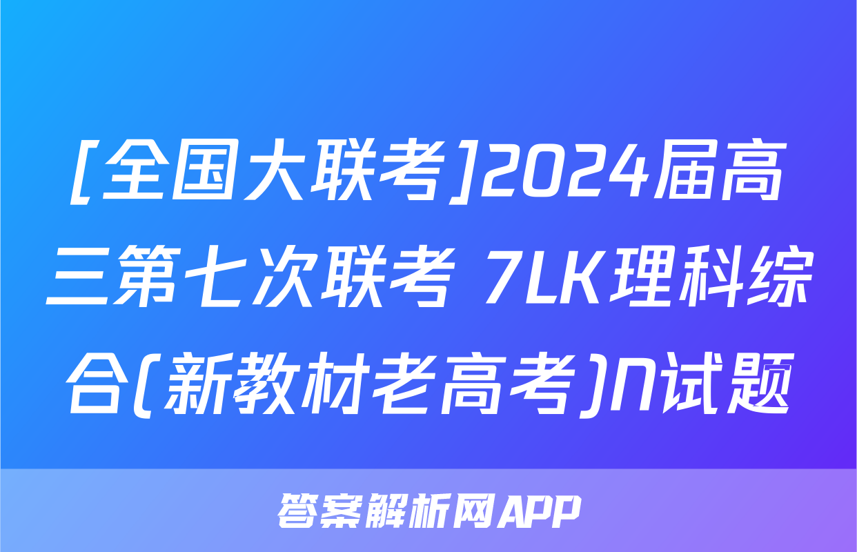 [全国大联考]2024届高三第七次联考 7LK理科综合(新教材老高考)N试题