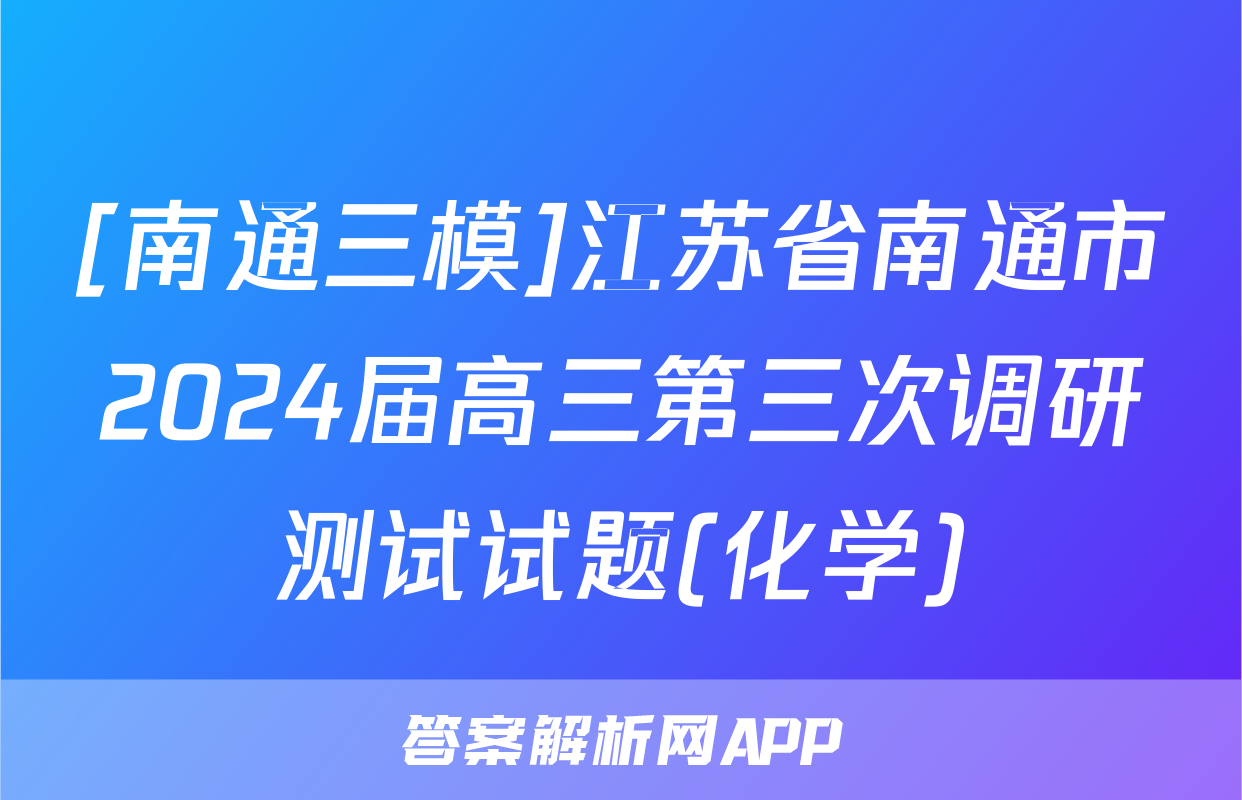 [南通三模]江苏省南通市2024届高三第三次调研测试试题(化学)