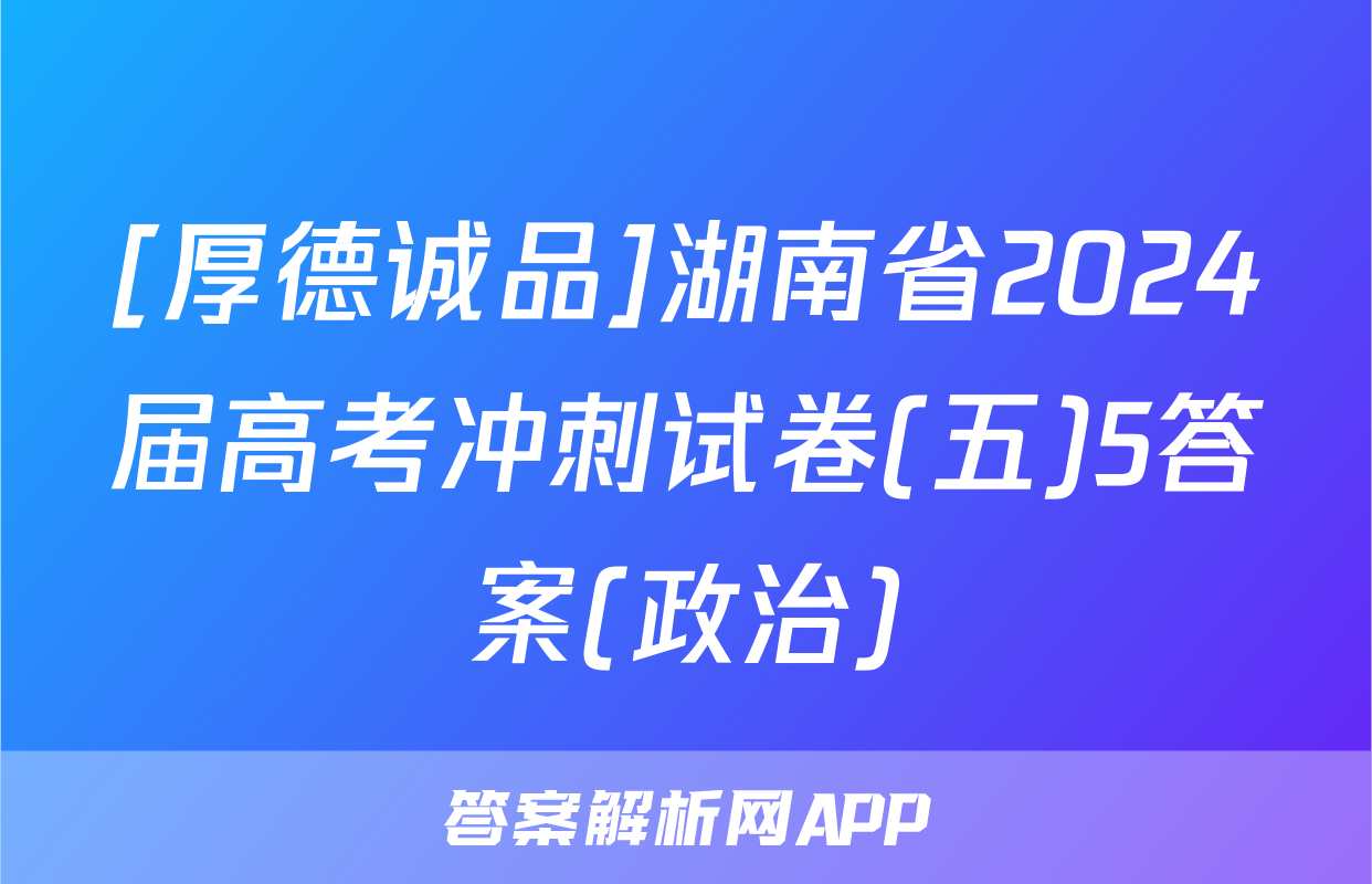 [厚德诚品]湖南省2024届高考冲刺试卷(五)5答案(政治)
