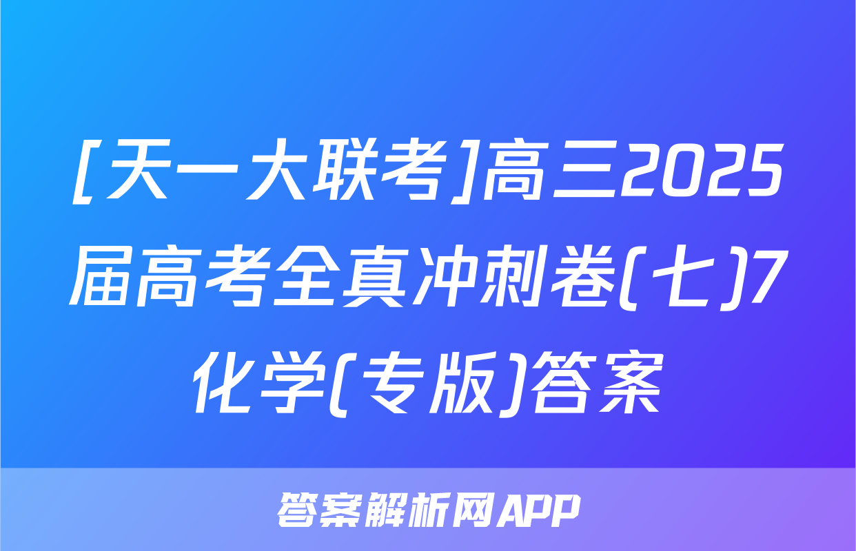 [天一大联考]高三2025届高考全真冲刺卷(七)7化学(专版)答案