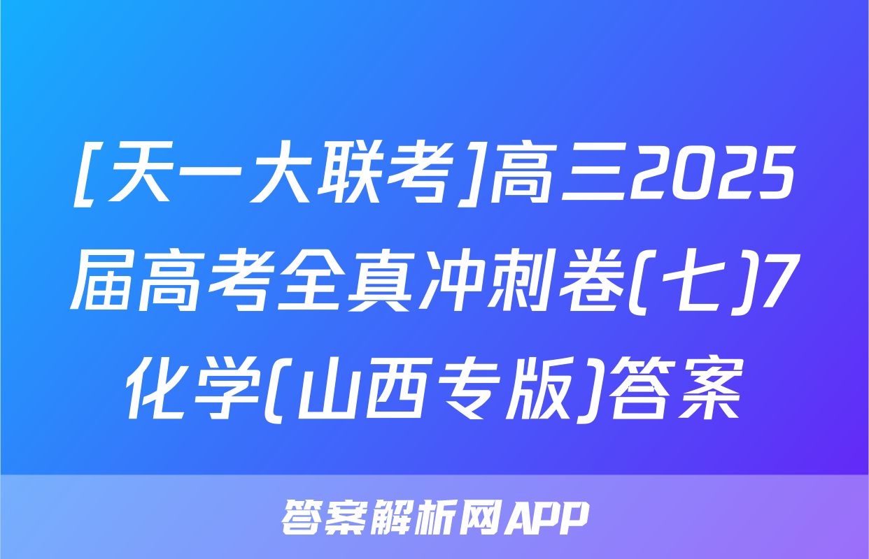 [天一大联考]高三2025届高考全真冲刺卷(七)7化学(山西专版)答案