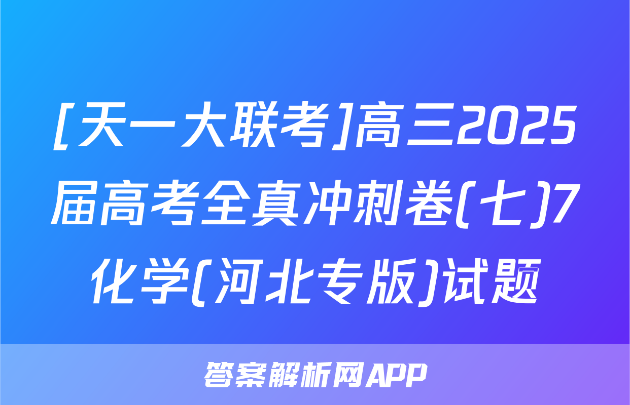 [天一大联考]高三2025届高考全真冲刺卷(七)7化学(河北专版)试题