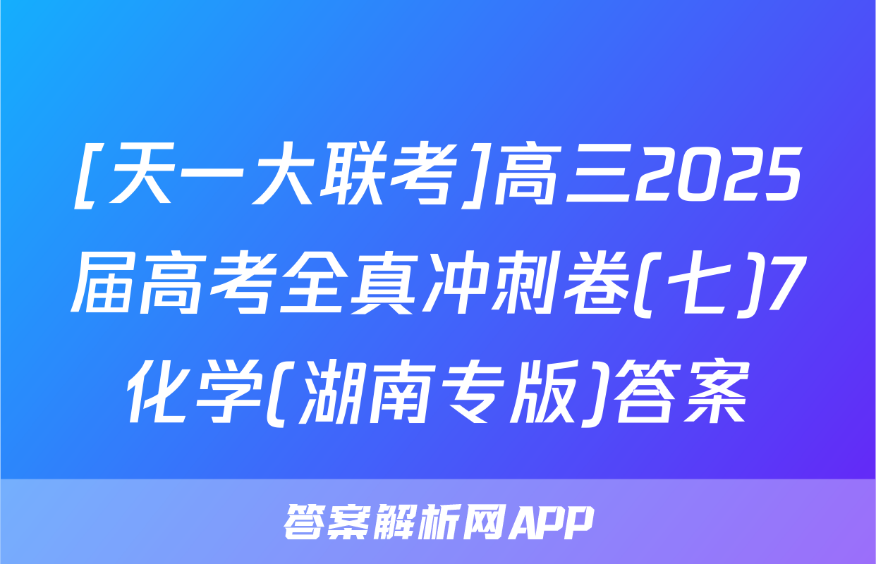 [天一大联考]高三2025届高考全真冲刺卷(七)7化学(湖南专版)答案