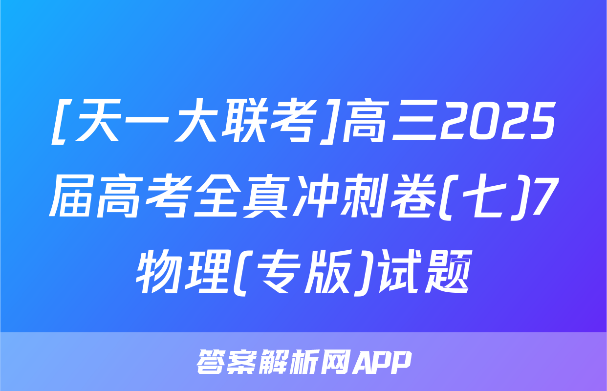 [天一大联考]高三2025届高考全真冲刺卷(七)7物理(专版)试题