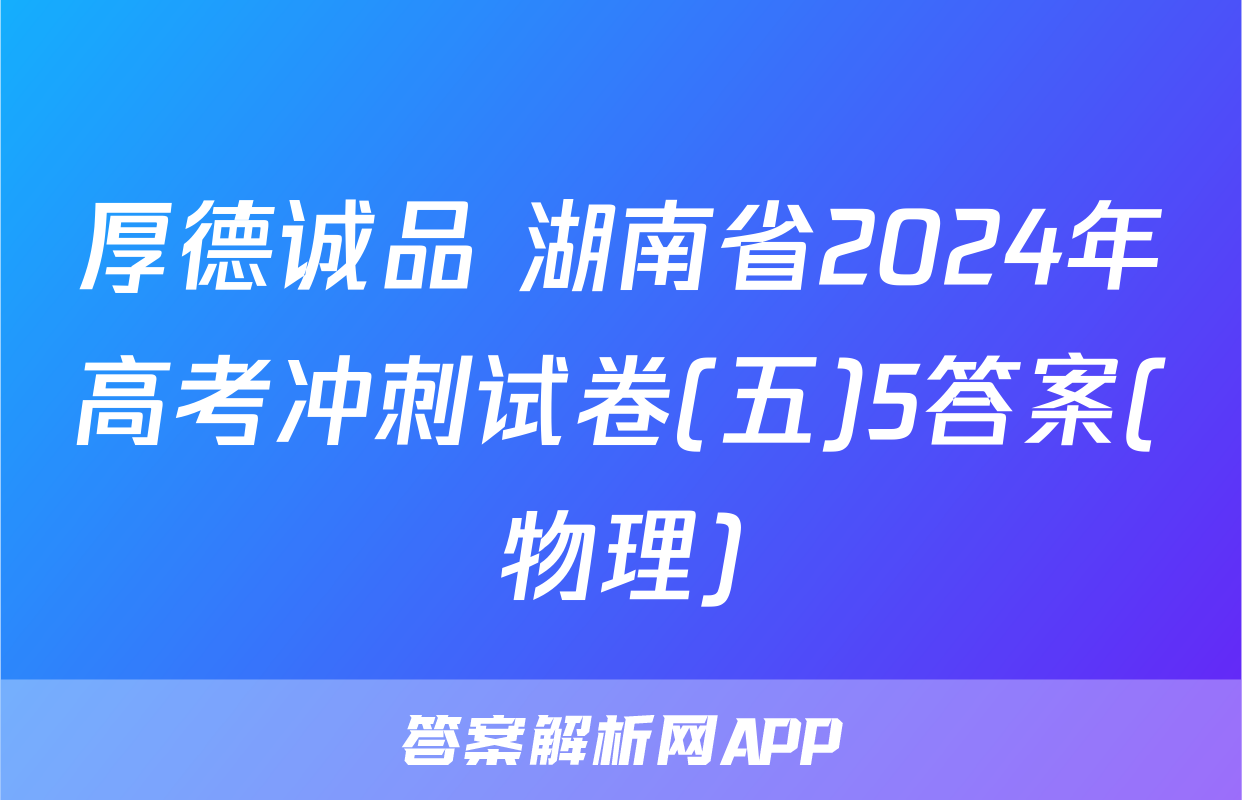 厚德诚品 湖南省2024年高考冲刺试卷(五)5答案(物理)