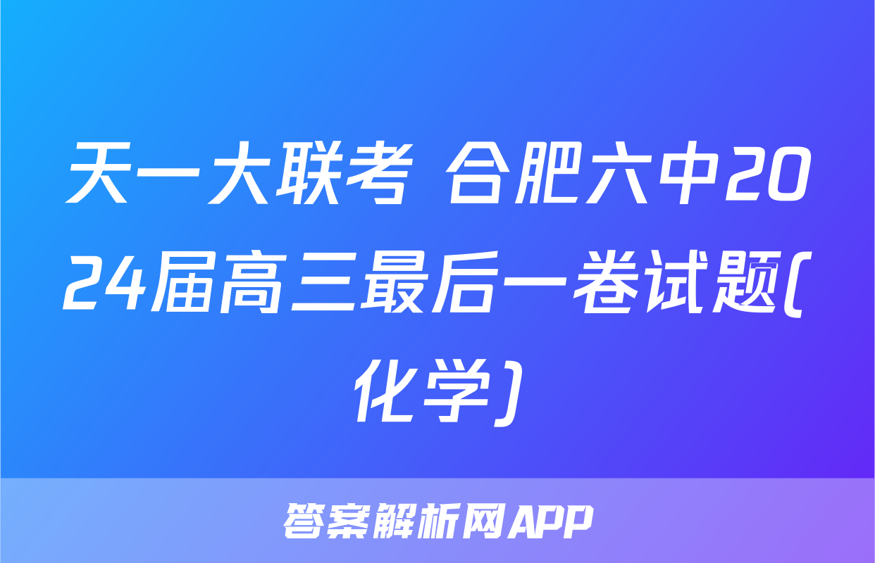 天一大联考 合肥六中2024届高三最后一卷试题(化学)