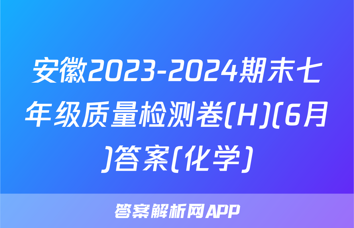 安徽2023-2024期末七年级质量检测卷(H)(6月)答案(化学)