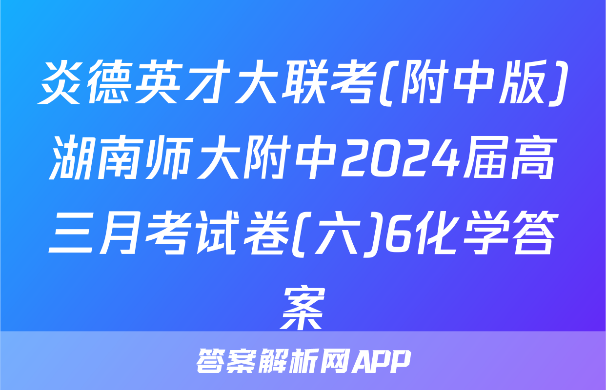 炎德英才大联考(附中版)湖南师大附中2024届高三月考试卷(六)6化学答案