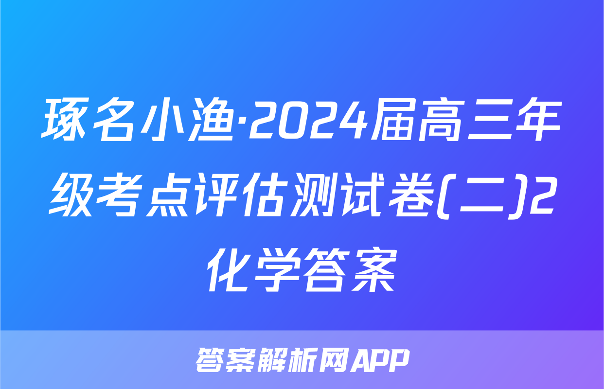 琢名小渔·2024届高三年级考点评估测试卷(二)2化学答案