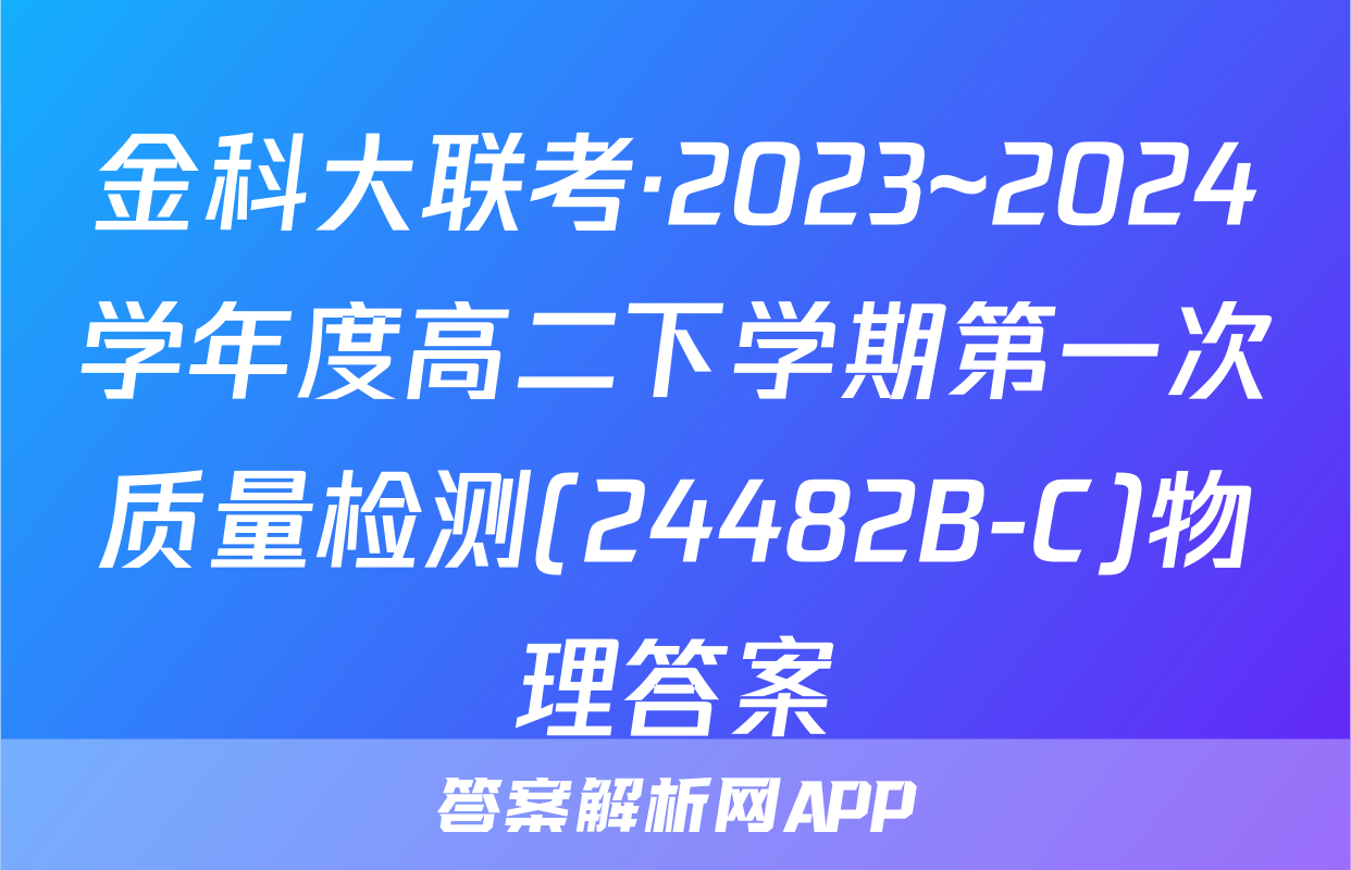 金科大联考·2023~2024学年度高二下学期第一次质量检测(24482B-C)物理答案